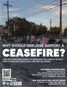 Why should San Jose support a ceasefire? Join our community forum to learn how the conflict in Gaza impacts everyday lives in San Jose and California. San Jose Peace and Justice Center, 48 S 7th St, San Jose, CA 95112. Saturday August 10, 1-3 PM