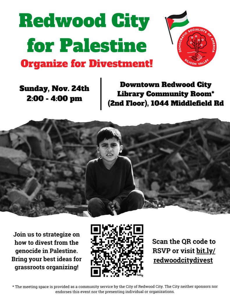 Redwood City for Palestine: Organize for Divestment! Sunday, Nov 24 2-4 PM. Downtown Redwood City Library Community Room (2nd Floor), 1044 Middlefield Rd. Join us to strategize on how to divest from the genocide in Palestine. Bring your best ideas for grassroots organizing! Scan the QR code to RSVP or visit bit.ly/redwoodcitydivest .