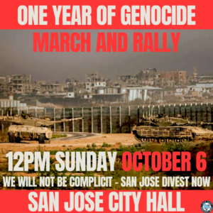 One Year of Genocide March and Rally. 12 PM Sunday October 6. We will not be complicit - San Jose Divest Now! At San Jose City Hall.