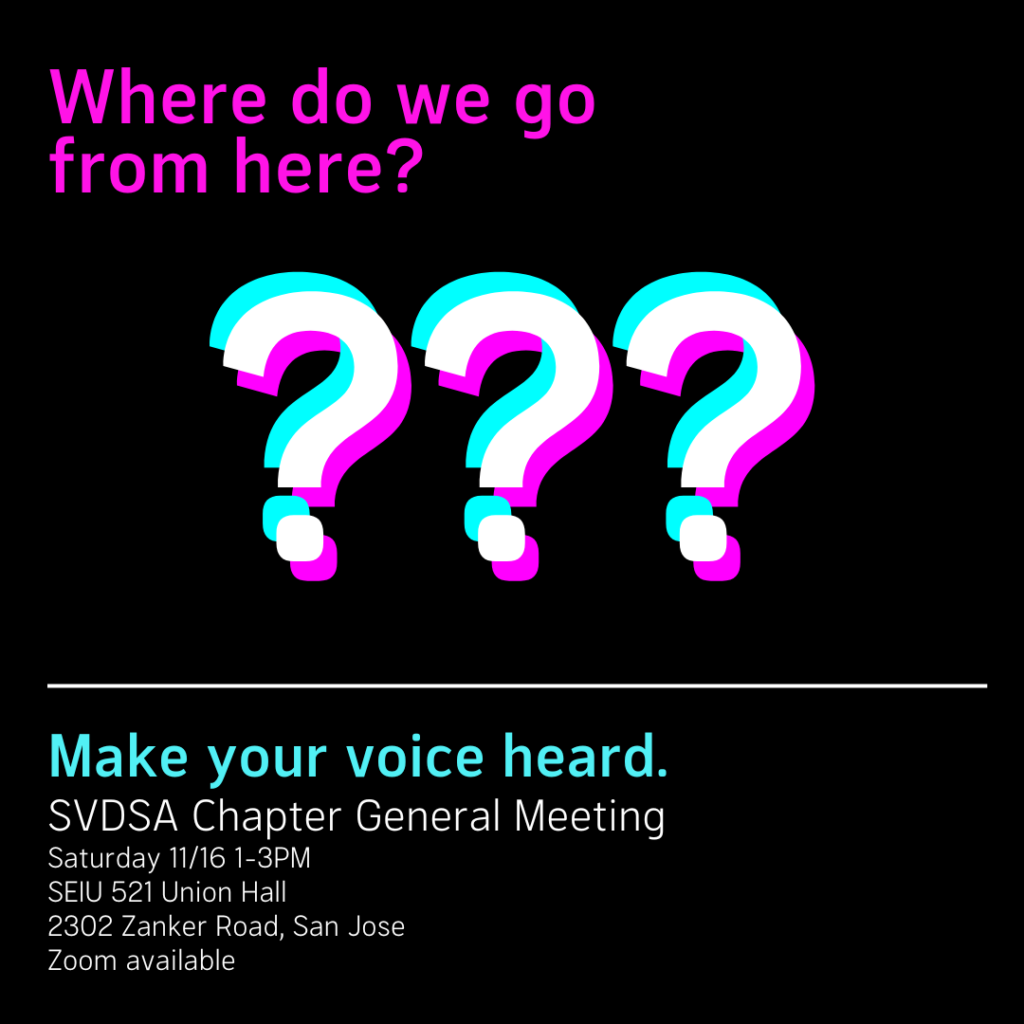 "Where do we go from here? Make your voice heard. SVDSA Chapter General Meeting Saturday 11/16 1-3PM SEIU 521 Union Hall 2302 Zanker Road, San Jose Zoom available"